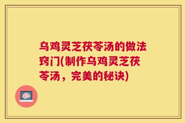 乌鸡灵芝茯苓汤的做法窍门(制作乌鸡灵芝茯苓汤，完美的秘诀)
