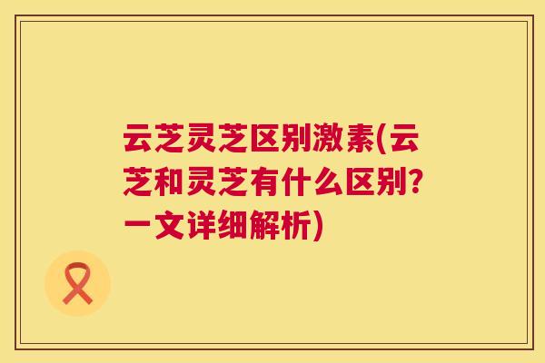 云芝灵芝区别激素(云芝和灵芝有什么区别？一文详细解析)