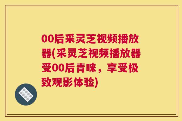 00后采灵芝视频播放器(采灵芝视频播放器受00后青睐，享受极致观影体验)