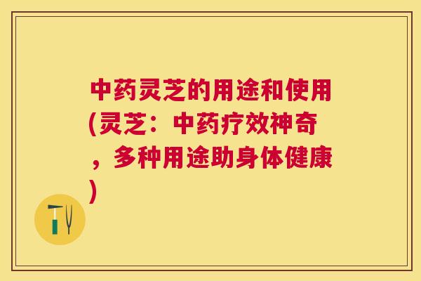 灵芝的用途和使用(灵芝：疗效神奇，多种用途助身体健康)
