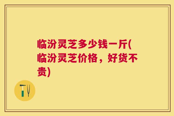 临汾灵芝多少钱一斤(临汾灵芝价格，好货不贵)