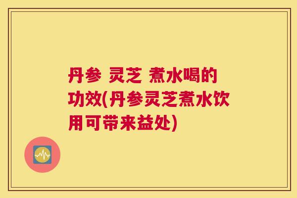 丹参 灵芝 煮水喝的功效(丹参灵芝煮水饮用可带来益处)