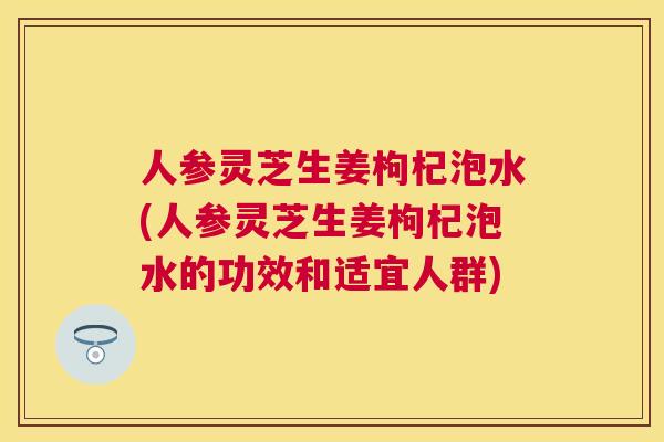 人参灵芝生姜枸杞泡水(人参灵芝生姜枸杞泡水的功效和适宜人群)