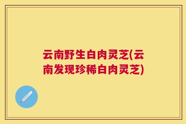 云南野生白肉灵芝(云南发现珍稀白肉灵芝)