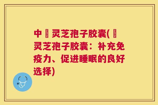 中枓灵芝孢子胶囊(枓灵芝孢子胶囊：补充免疫力、促进的良好选择)