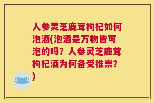 人参灵芝鹿茸枸杞如何泡酒(泡酒是万物皆可泡的吗？人参灵芝鹿茸枸杞酒为何备受推崇？)