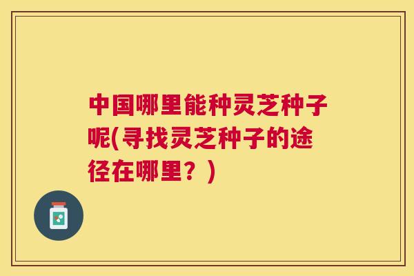 中国哪里能种灵芝种子呢(寻找灵芝种子的途径在哪里？)