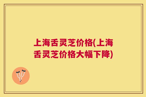 上海舌灵芝价格(上海舌灵芝价格大幅下降)