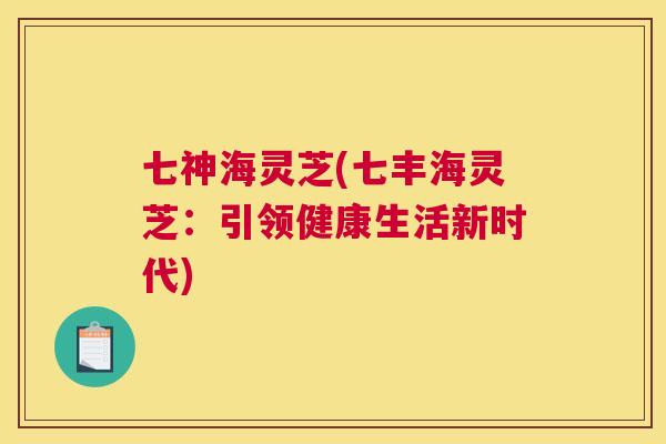 七神海灵芝(七丰海灵芝：引领健康生活新时代)