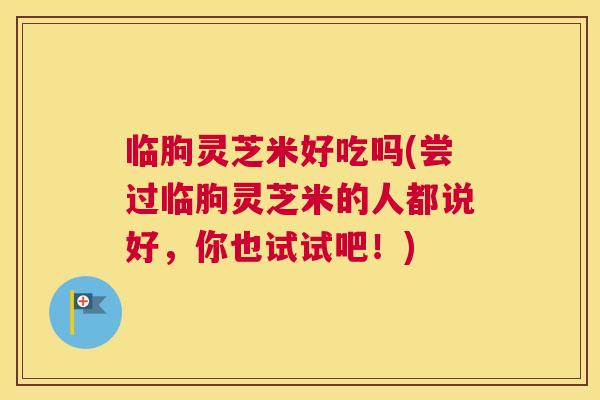 临朐灵芝米好吃吗(尝过临朐灵芝米的人都说好，你也试试吧！)