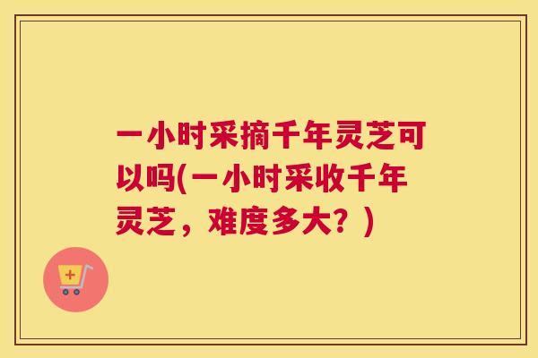 一小时采摘千年灵芝可以吗(一小时采收千年灵芝，难度多大？)