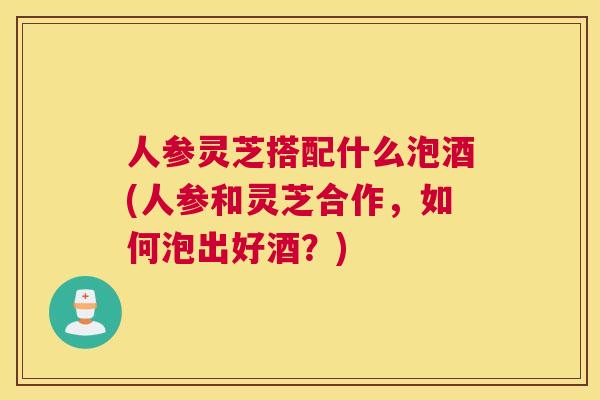 人参灵芝搭配什么泡酒(人参和灵芝合作，如何泡出好酒？)