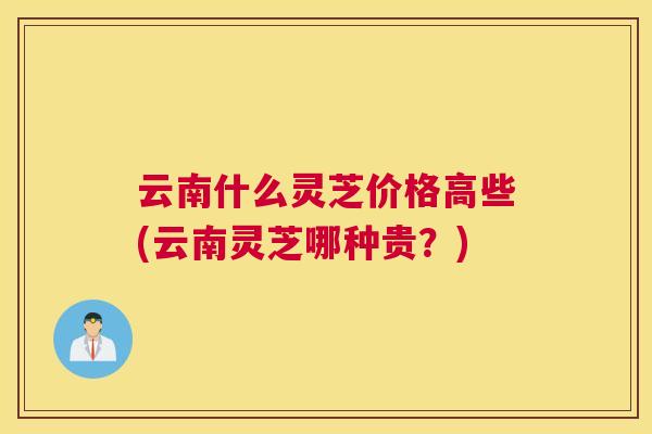 云南什么灵芝价格高些(云南灵芝哪种贵？)