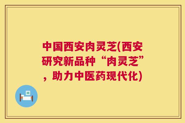 中国西安肉灵芝(西安研究新品种“肉灵芝”，助力中医药现代化)