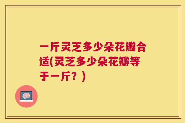 一斤灵芝多少朵花瓣合适(灵芝多少朵花瓣等于一斤？)