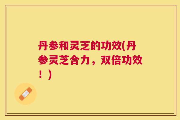 丹参和灵芝的功效(丹参灵芝合力，双倍功效！)