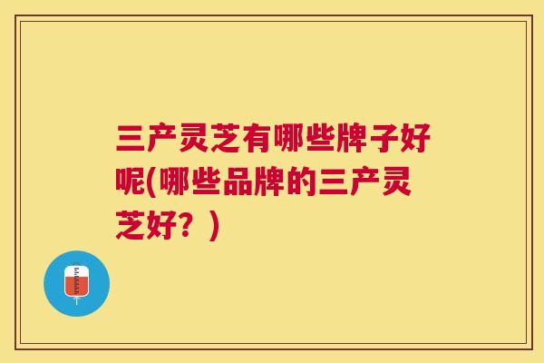 三产灵芝有哪些牌子好呢(哪些品牌的三产灵芝好？)