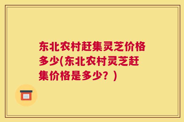 东北农村赶集灵芝价格多少(东北农村灵芝赶集价格是多少？)