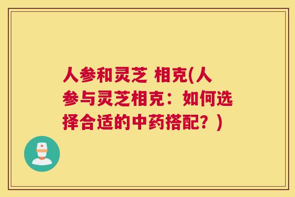 人参和灵芝 相克(人参与灵芝相克：如何选择合适的搭配？)
