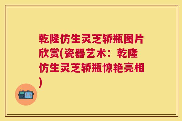 乾隆仿生灵芝轿瓶图片欣赏(瓷器艺术：乾隆仿生灵芝轿瓶惊艳亮相)
