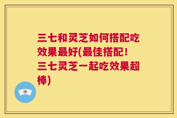 三七和灵芝如何搭配吃效果好(佳搭配！三七灵芝一起吃效果超棒)