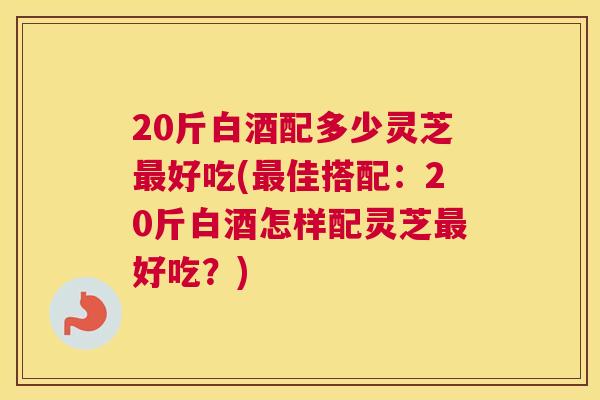20斤白酒配多少灵芝好吃(佳搭配：20斤白酒怎样配灵芝好吃？)