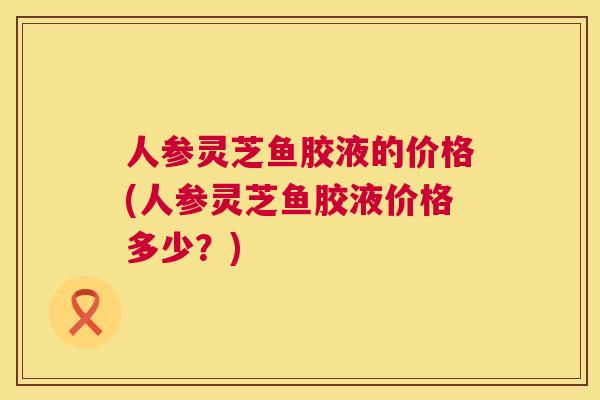 人参灵芝鱼胶液的价格(人参灵芝鱼胶液价格多少？)