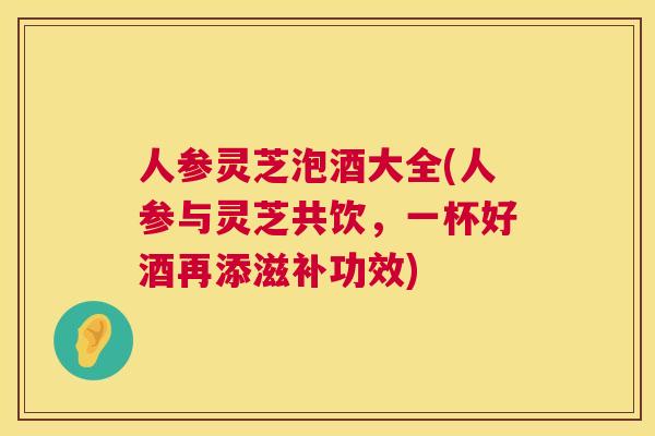 人参灵芝泡酒大全(人参与灵芝共饮，一杯好酒再添滋补功效)