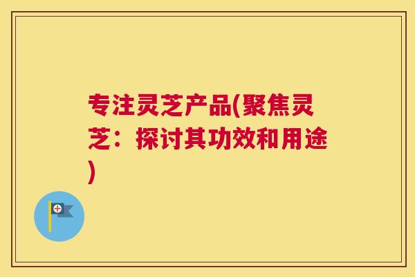 专注灵芝产品(聚焦灵芝：探讨其功效和用途)