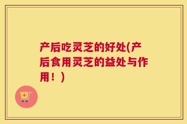 产后吃灵芝的好处(产后食用灵芝的益处与作用！)