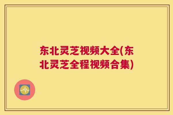 东北灵芝视频大全(东北灵芝全程视频合集)