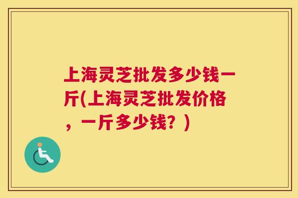 上海灵芝批发多少钱一斤(上海灵芝批发价格，一斤多少钱？)