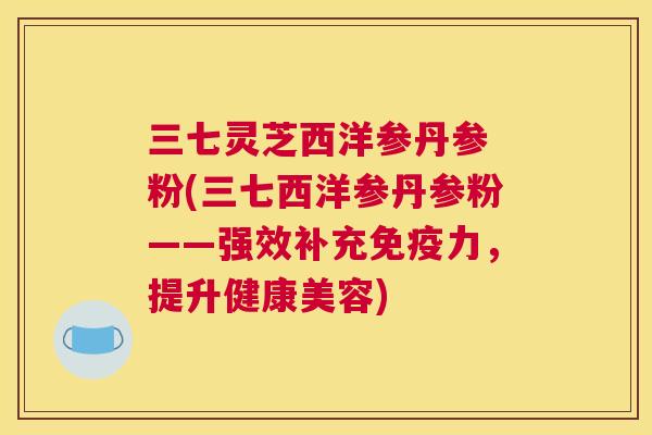 三七灵芝西洋参丹参 粉(三七西洋参丹参粉——强效补充免疫力，提升健康美容)