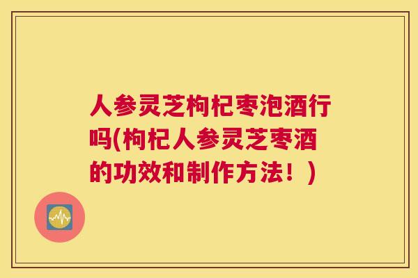 人参灵芝枸杞枣泡酒行吗(枸杞人参灵芝枣酒的功效和制作方法！)