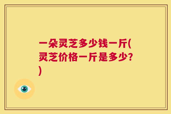 一朵灵芝多少钱一斤(灵芝价格一斤是多少？)