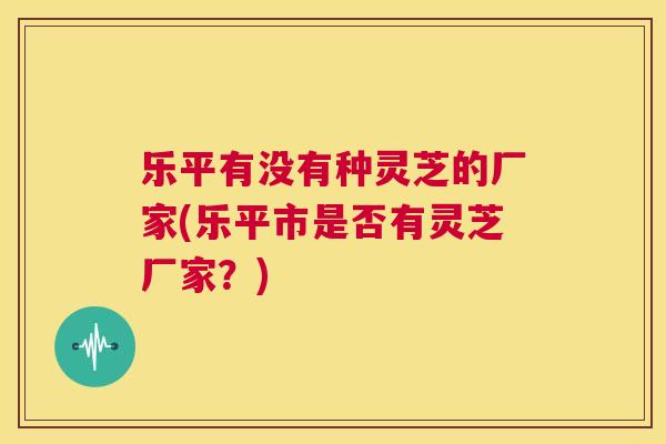 乐平有没有种灵芝的厂家(乐平市是否有灵芝厂家？)