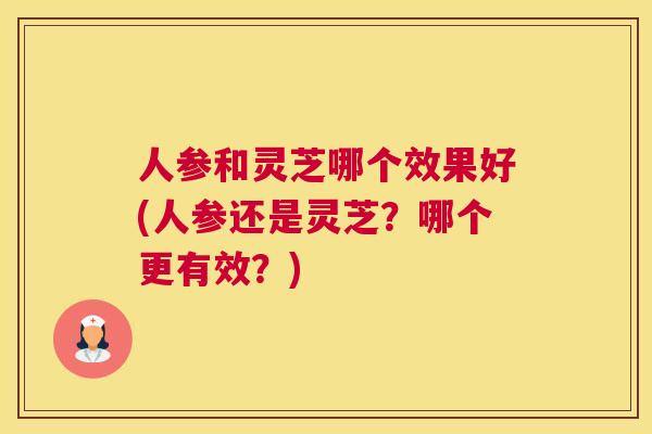 人参和灵芝哪个效果好(人参还是灵芝？哪个更有效？)