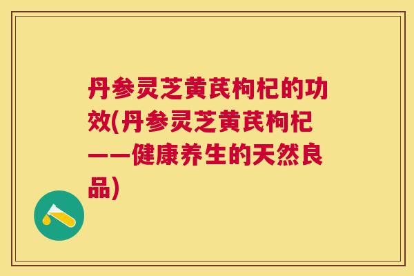 丹参灵芝黄芪枸杞的功效(丹参灵芝黄芪枸杞——健康养生的天然良品)