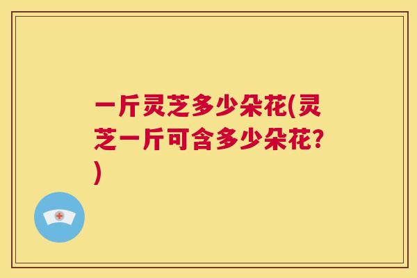 一斤灵芝多少朵花(灵芝一斤可含多少朵花？)