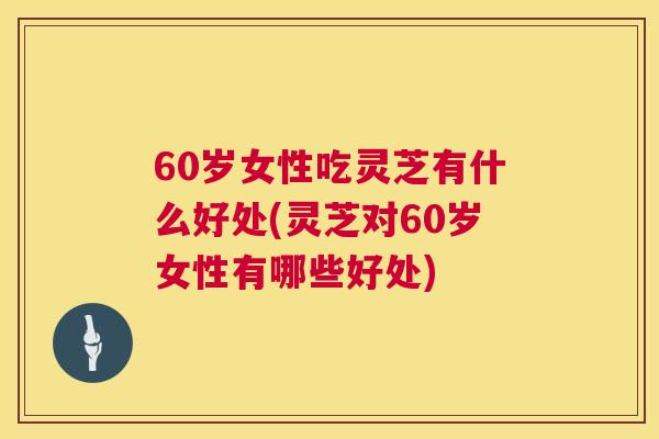 60岁女性吃灵芝有什么好处(灵芝对60岁女性有哪些好处)