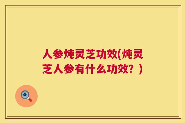 人参炖灵芝功效(炖灵芝人参有什么功效？)