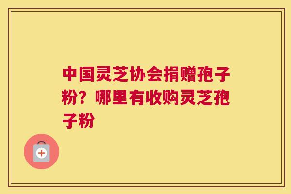 中国灵芝协会捐赠孢子粉？哪里有收购灵芝孢子粉