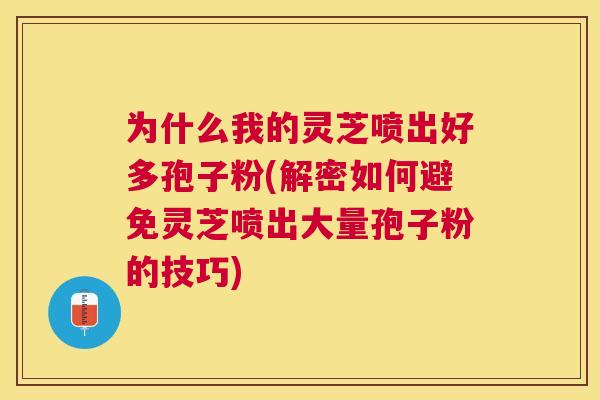 为什么我的灵芝喷出好多孢子粉(解密如何避免灵芝喷出大量孢子粉的技巧)
