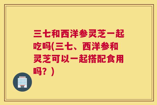 三七和西洋参灵芝一起吃吗(三七、西洋参和灵芝可以一起搭配食用吗？)
