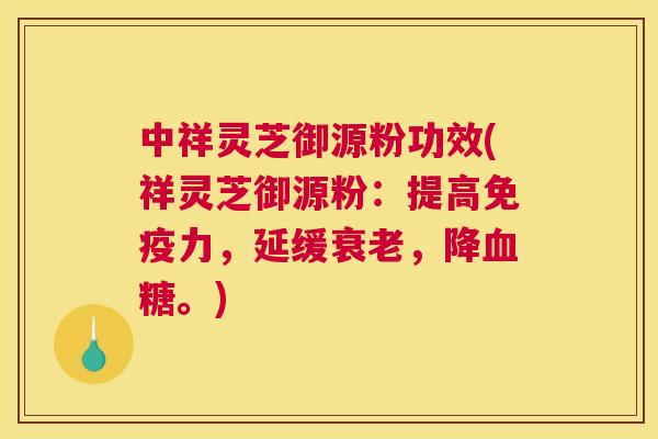 中祥灵芝御源粉功效(祥灵芝御源粉：提高免疫力，延缓，降。)