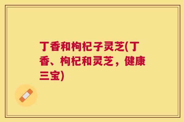 丁香和枸杞子灵芝(丁香、枸杞和灵芝，健康三宝)