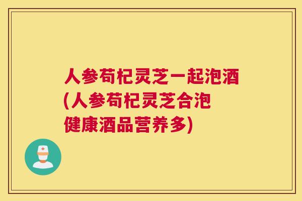 人参苟杞灵芝一起泡酒(人参苟杞灵芝合泡 健康酒品营养多)