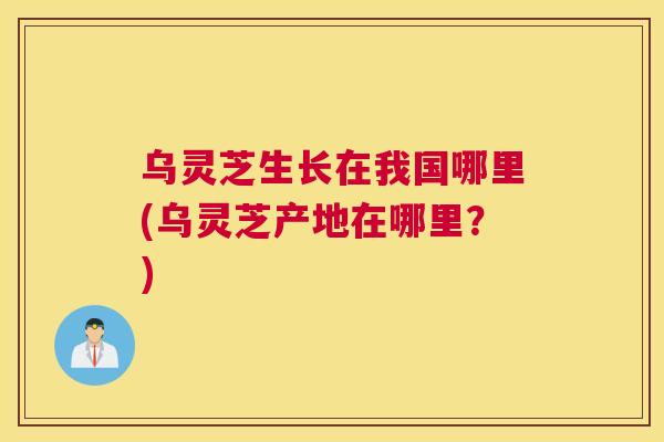 乌灵芝生长在我国哪里(乌灵芝产地在哪里？)