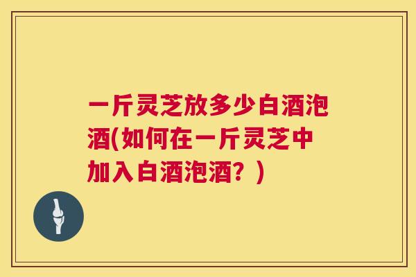 一斤灵芝放多少白酒泡酒(如何在一斤灵芝中加入白酒泡酒？)