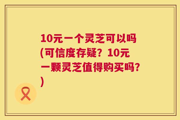 10元一个灵芝可以吗(可信度存疑？10元一颗灵芝值得购买吗？)